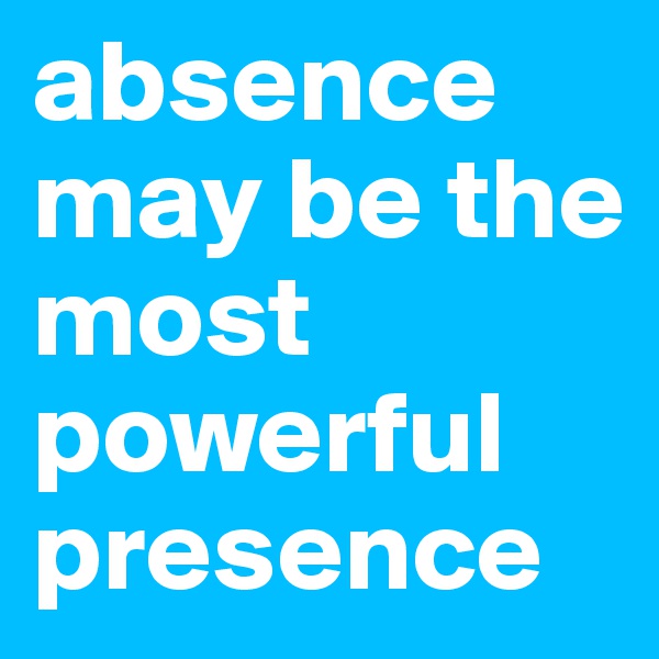 absence may be the most powerful presence