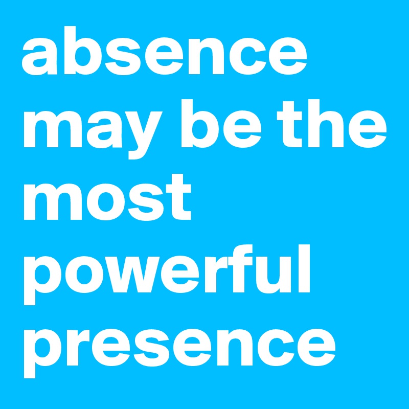absence may be the most powerful presence