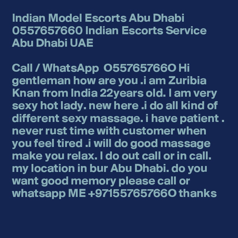 Indian Model Escorts Abu Dhabi 0557657660 Indian Escorts Service Abu Dhabi UAE

Call / WhatsApp  O55765766O Hi gentleman how are you .i am Zuribia Knan from India 22years old. I am very sexy hot lady. new here .i do all kind of different sexy massage. i have patient . never rust time with customer when you feel tired .i will do good massage make you relax. I do out call or in call. my location in bur Abu Dhabi. do you want good memory please call or whatsapp ME +97155765766O thanks
