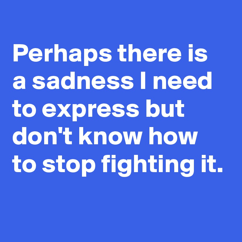 
Perhaps there is a sadness I need to express but don't know how to stop fighting it.
