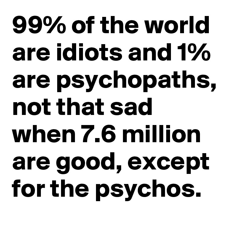 99% of the world are idiots and 1% are psychopaths, not that sad when 7.6 million are good, except for the psychos.