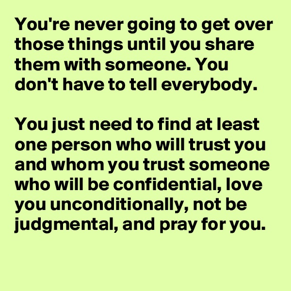 You're never going to get over those things until you share them with someone. You don't have to tell everybody. 

You just need to find at least one person who will trust you and whom you trust someone who will be confidential, love you unconditionally, not be judgmental, and pray for you.