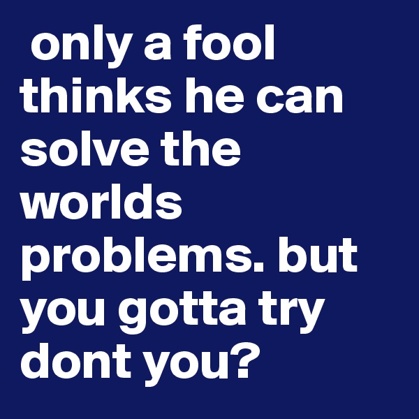  only a fool thinks he can solve the worlds problems. but you gotta try dont you?