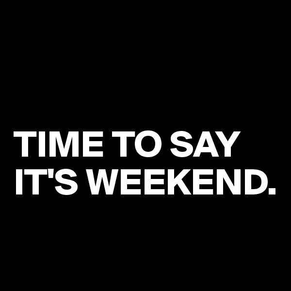 


TIME TO SAY IT'S WEEKEND.
