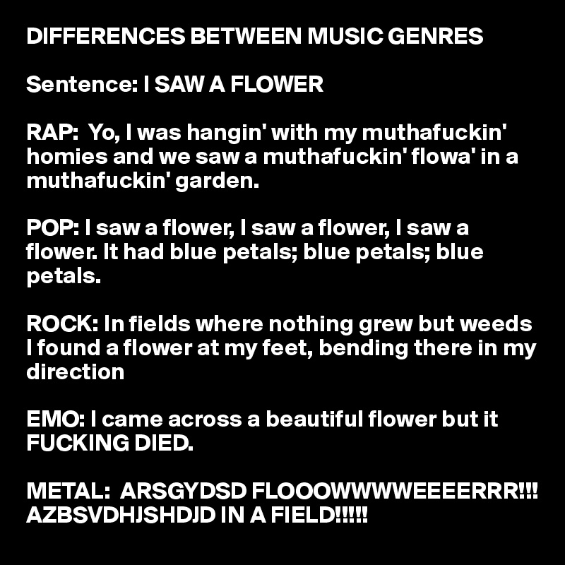 DIFFERENCES BETWEEN MUSIC GENRES

Sentence: I SAW A FLOWER

RAP:  Yo, I was hangin' with my muthafuckin' homies and we saw a muthafuckin' flowa' in a muthafuckin' garden.

POP: I saw a flower, I saw a flower, I saw a flower. It had blue petals; blue petals; blue petals.

ROCK: In fields where nothing grew but weeds I found a flower at my feet, bending there in my direction

EMO: I came across a beautiful flower but it FUCKING DIED.

METAL:  ARSGYDSD FLOOOWWWWEEEERRR!!!         AZBSVDHJSHDJD IN A FIELD!!!!!