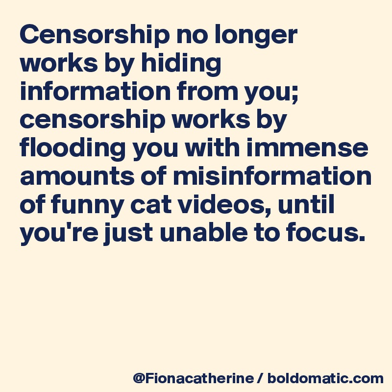 Censorship no longer works by hiding information from you;
censorship works by flooding you with immense 
amounts of misinformation
of funny cat videos, until 
you're just unable to focus.



