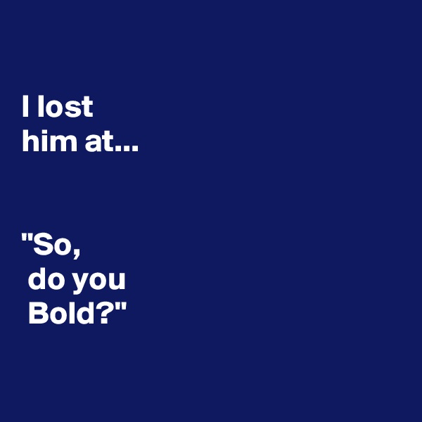 

I lost 
him at...


"So,
 do you
 Bold?"

