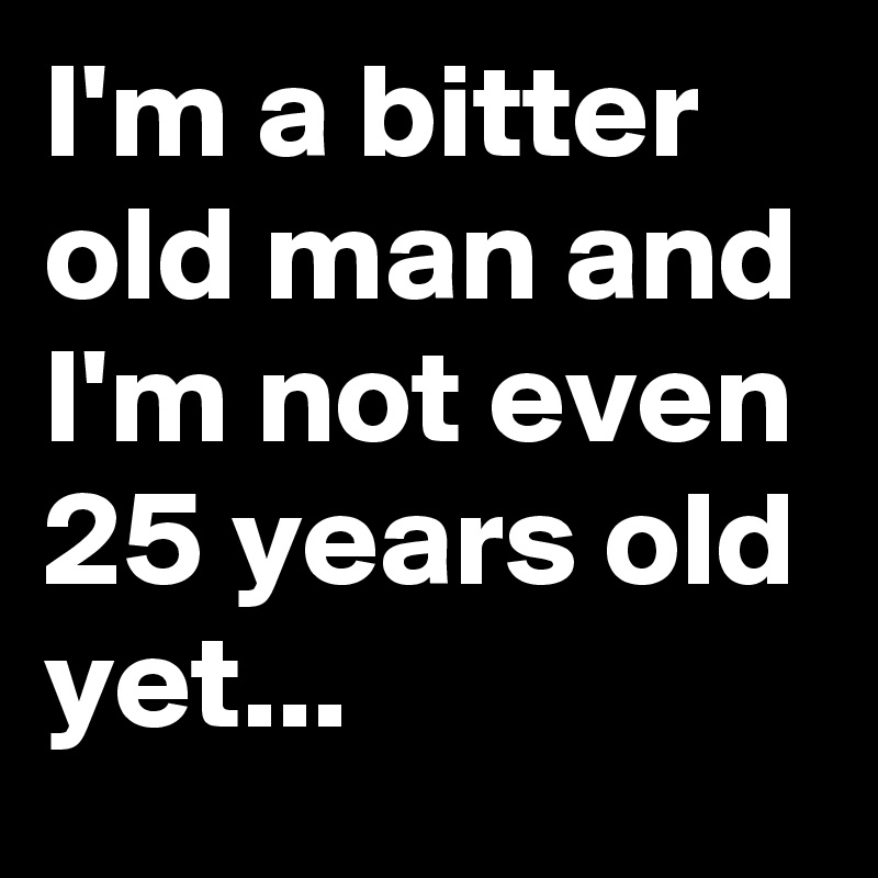 I'm a bitter old man and I'm not even 25 years old yet...