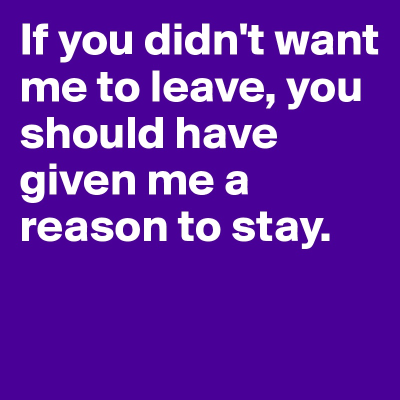 If you didn't want me to leave, you should have given me a reason to stay.

