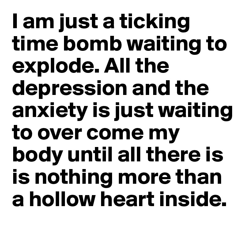 I am just a ticking time bomb waiting to explode. All the depression and the anxiety is just waiting to over come my body until all there is is nothing more than a hollow heart inside. 