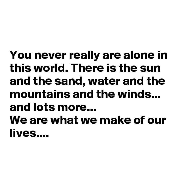 


You never really are alone in this world. There is the sun and the sand, water and the mountains and the winds... and lots more...
We are what we make of our lives....


