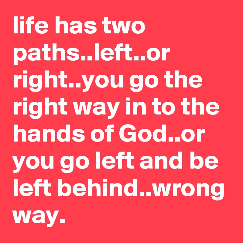 life has two paths..left..or right..you go the right way in to the hands of God..or you go left and be left behind..wrong way.