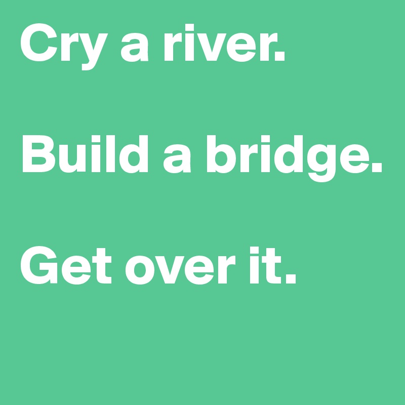 Cry a river.

Build a bridge.

Get over it.

