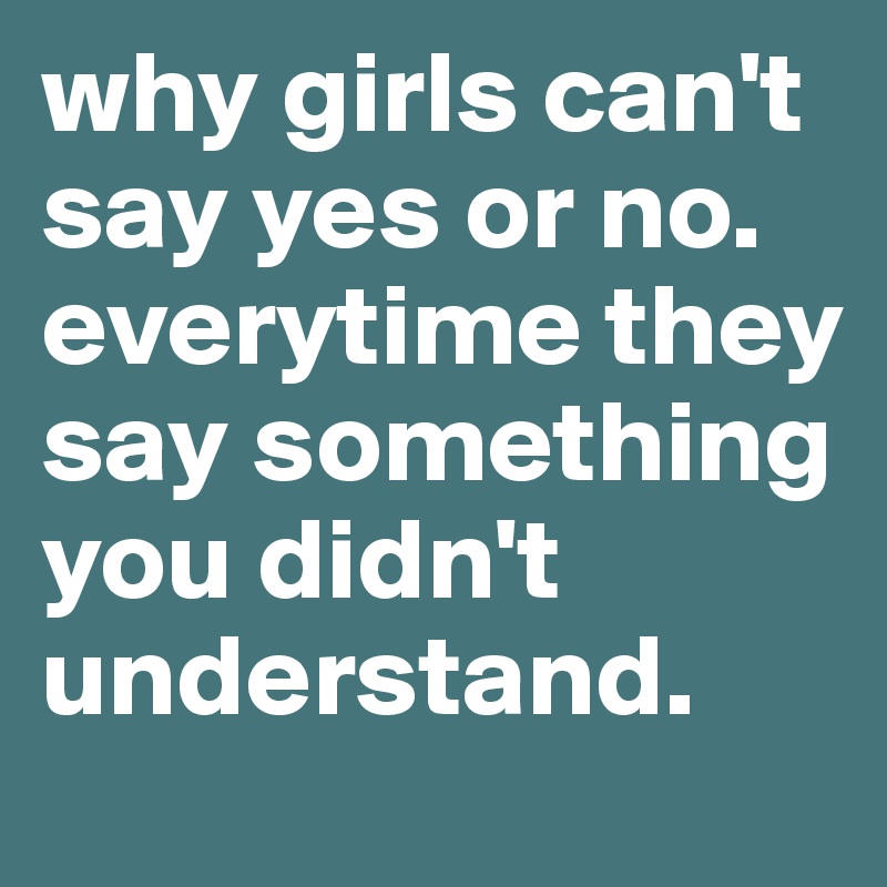 why girls can't say yes or no. 
everytime they say something you didn't understand.