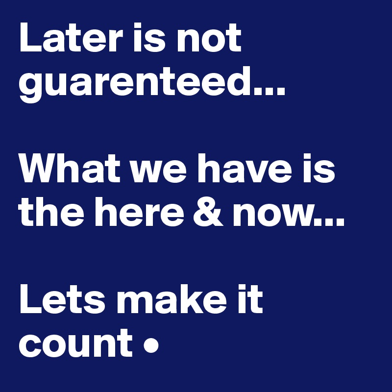 Later is not guarenteed...

What we have is the here & now...

Lets make it count •