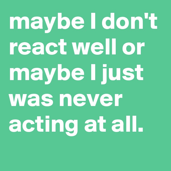 maybe I don't react well or maybe I just was never acting at all.