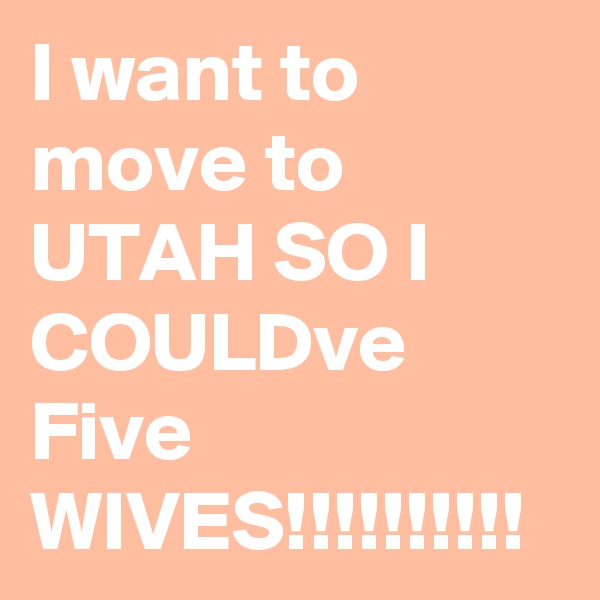 I want to move to UTAH SO I COULDve Five WIVES!!!!!!!!!!