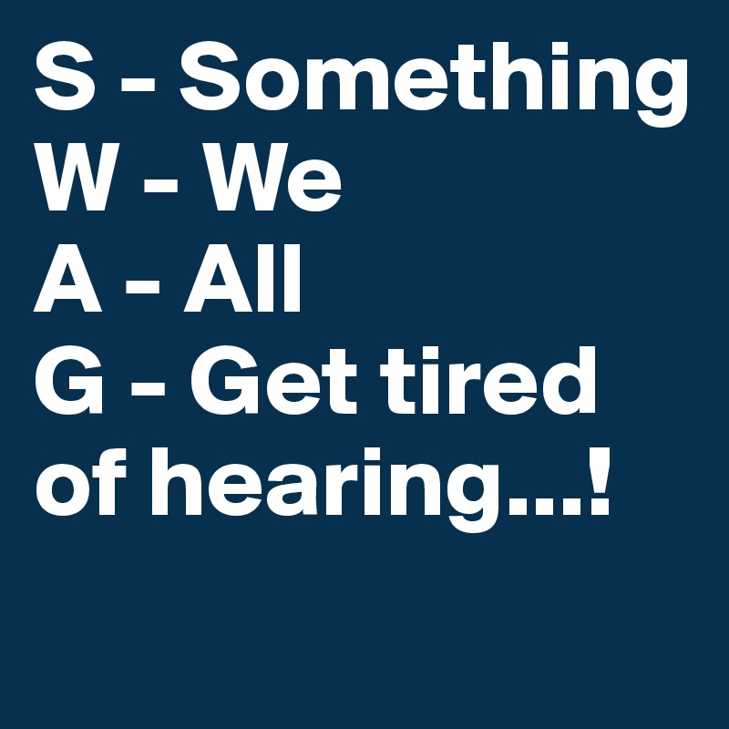 S - Something
W - We
A - All
G - Get tired of hearing...!
