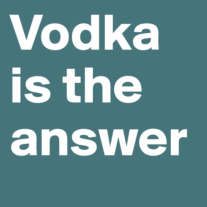 Vodka is the answer