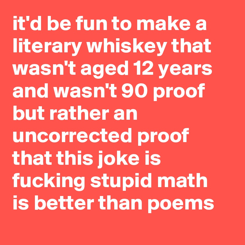 it'd be fun to make a literary whiskey that wasn't aged 12 years and wasn't 90 proof but rather an uncorrected proof that this joke is fucking stupid math is better than poems