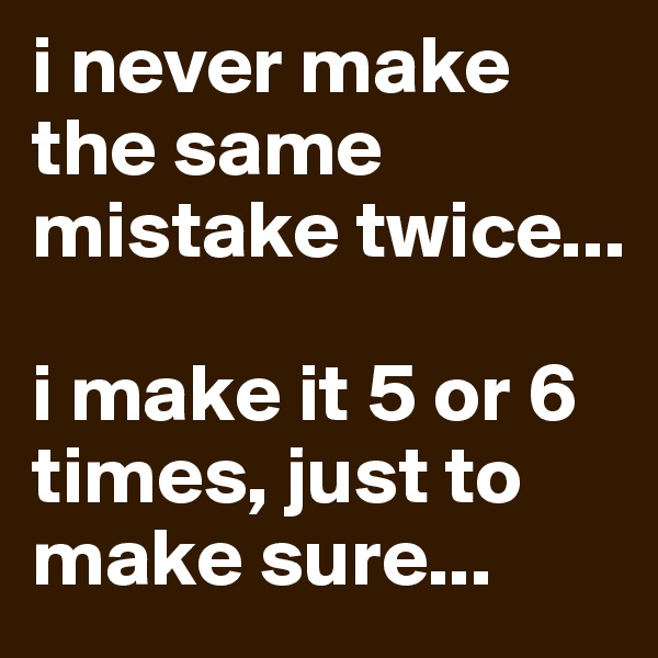 i never make the same mistake twice...

i make it 5 or 6 times, just to make sure...