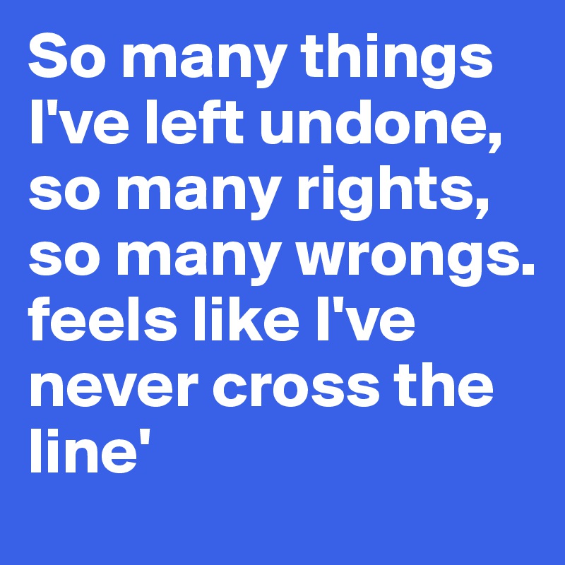 So many things I've left undone,
so many rights, so many wrongs. 
feels like I've never cross the line'