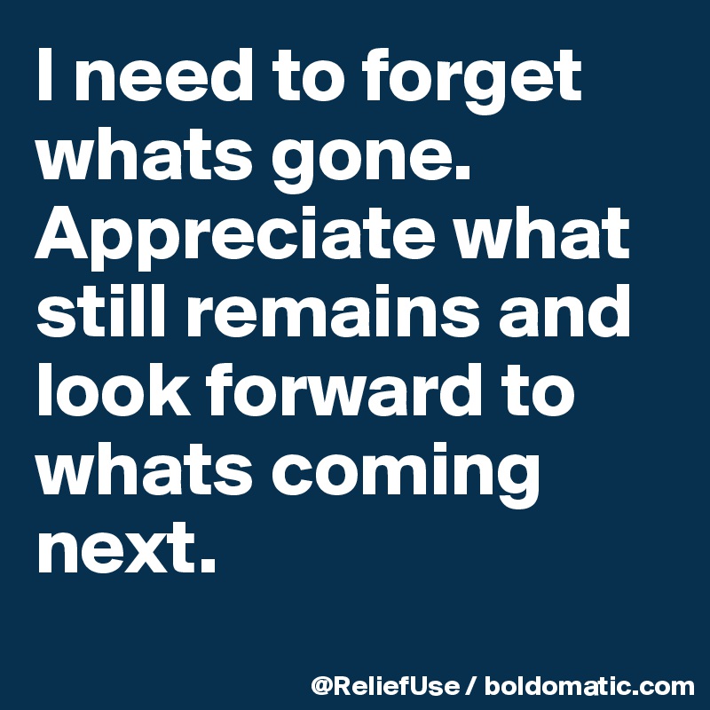 I need to forget whats gone. Appreciate what still remains and look forward to whats coming next.

