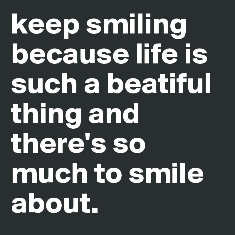 keep smiling because life is such a beatiful thing and there's so much to smile about. 