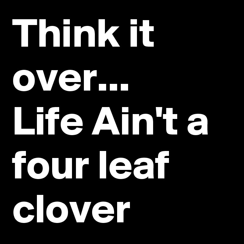 Think it over...
Life Ain't a four leaf clover 