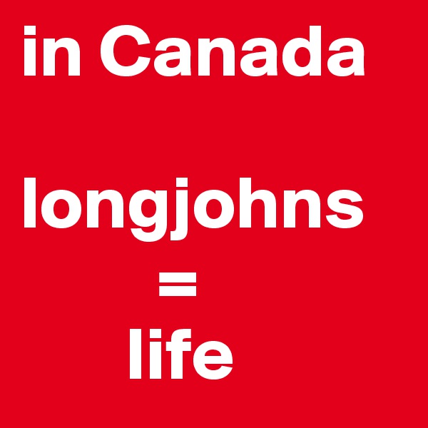 in Canada 

longjohns 
         = 
       life