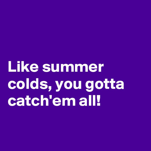 


Like summer colds, you gotta catch'em all! 

