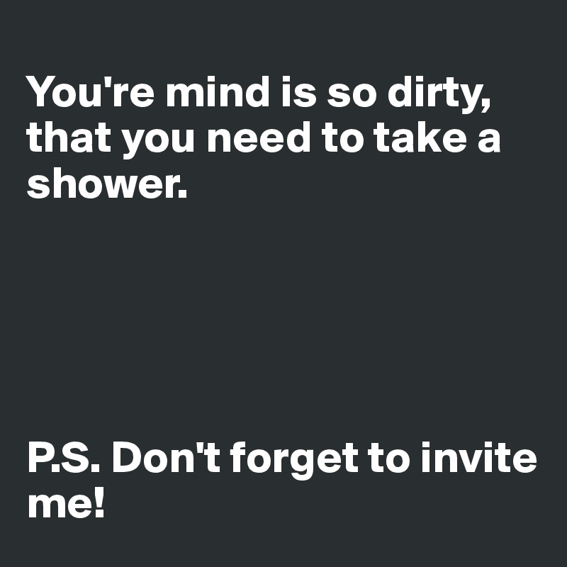
You're mind is so dirty, that you need to take a shower.





P.S. Don't forget to invite me!