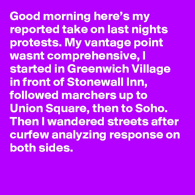 Good morning here’s my reported take on last nights protests. My vantage point wasnt comprehensive, I started in Greenwich Village in front of Stonewall Inn, followed marchers up to Union Square, then to Soho. Then I wandered streets after curfew analyzing response on both sides.