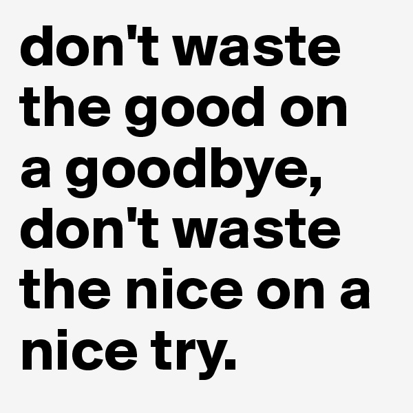 don't waste the good on a goodbye, don't waste the nice on a nice try.