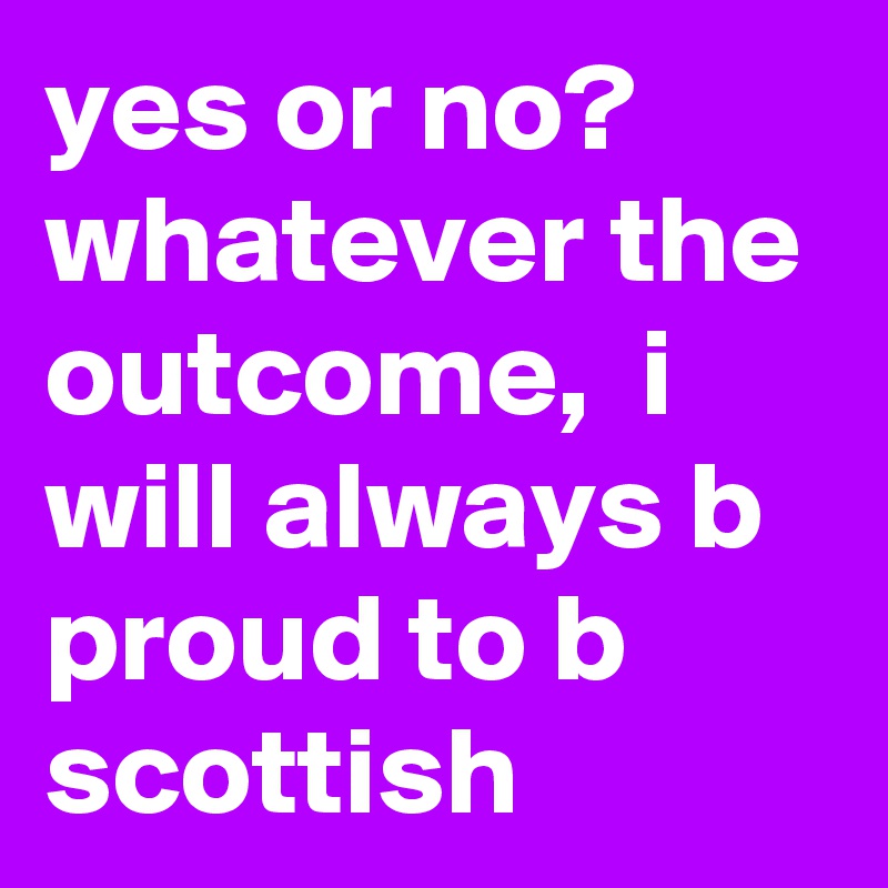 yes or no? whatever the outcome,  i will always b proud to b scottish 