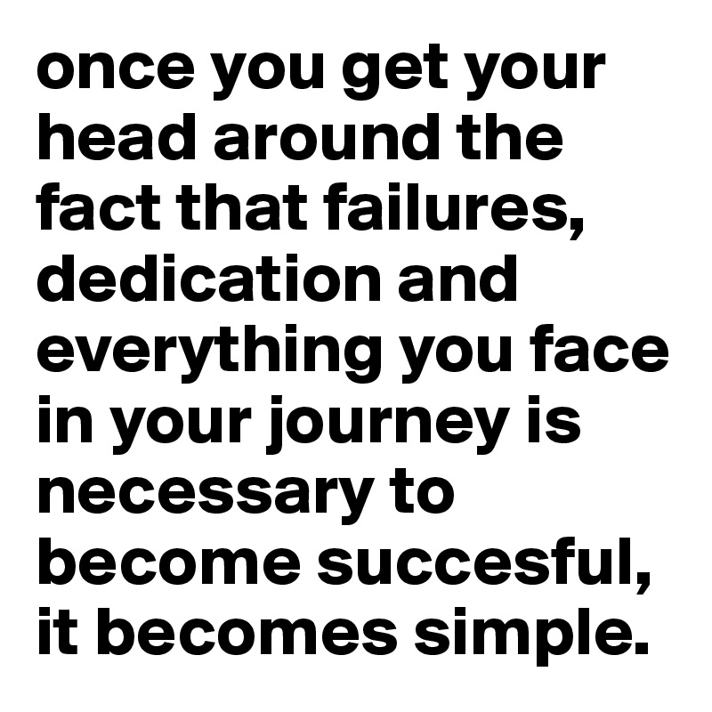 once you get your head around the fact that failures, dedication and everything you face in your journey is necessary to become succesful, it becomes simple.