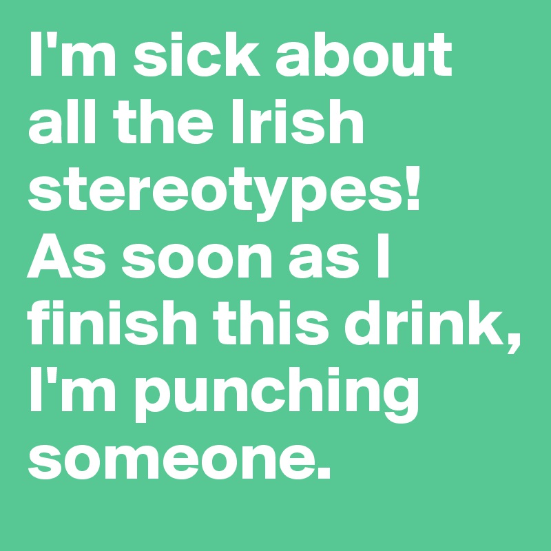 I'm sick about all the Irish stereotypes! 
As soon as I finish this drink, I'm punching someone. 