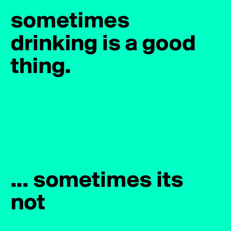 sometimes drinking is a good thing.




... sometimes its not