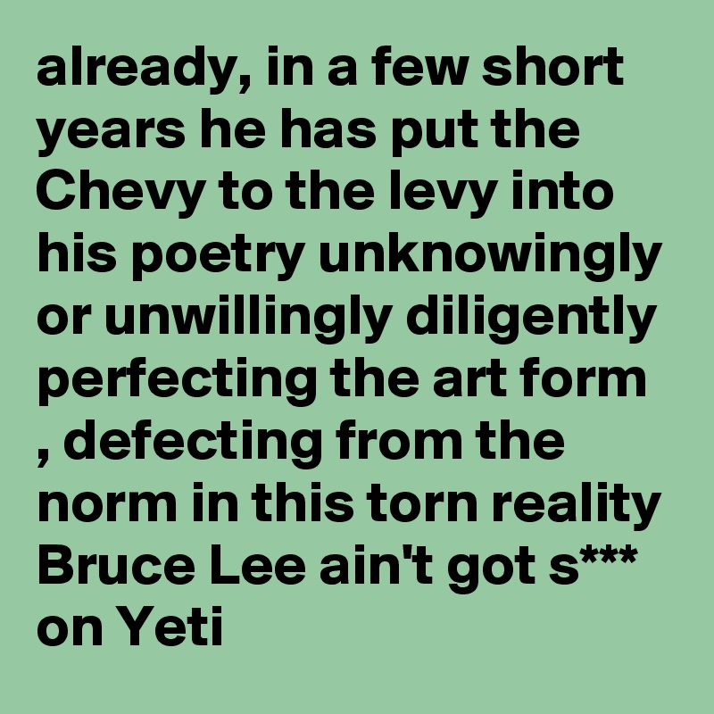 already, in a few short years he has put the Chevy to the levy into his poetry unknowingly or unwillingly diligently perfecting the art form , defecting from the norm in this torn reality Bruce Lee ain't got s*** on Yeti