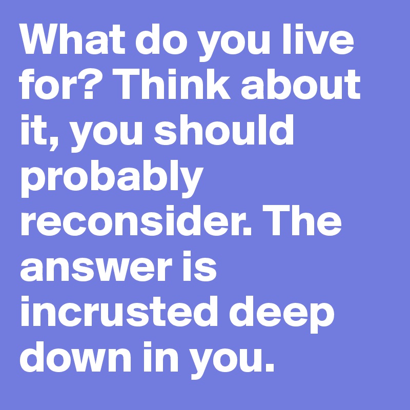 What do you live for? Think about it, you should probably reconsider ...