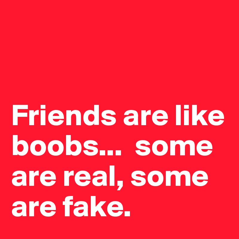 


Friends are like boobs...  some are real, some are fake.