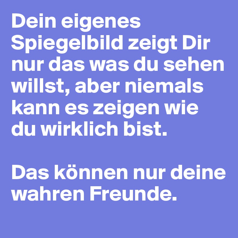 Dein eigenes Spiegelbild zeigt Dir nur das was du sehen willst, aber niemals kann es zeigen wie du wirklich bist.

Das können nur deine wahren Freunde.