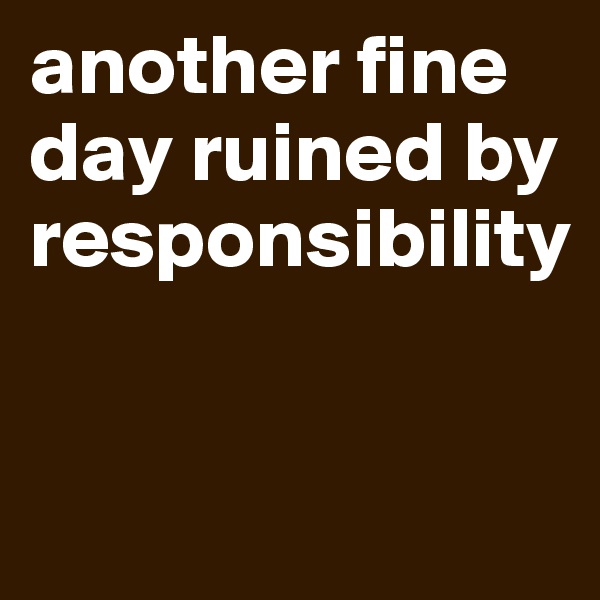 another fine day ruined by responsibility


