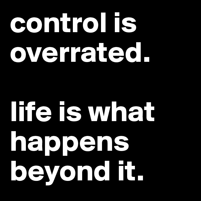 control is overrated. 

life is what happens beyond it. 