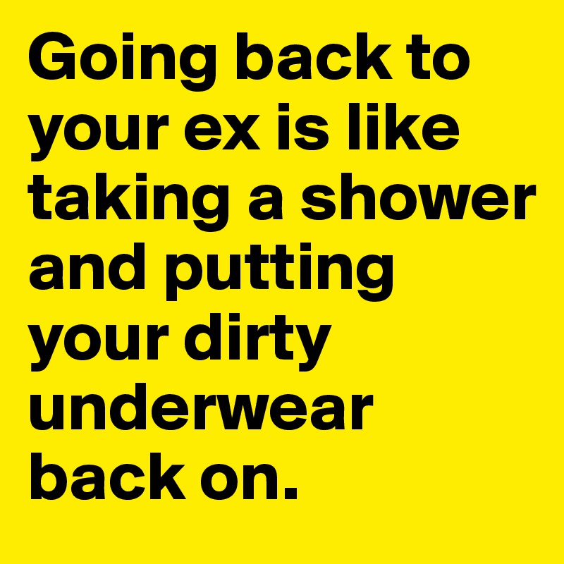 Going back to your ex is like taking a shower and putting your dirty underwear back on.