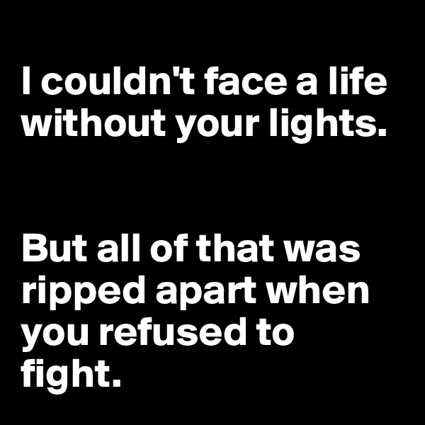 
I couldn't face a life without your lights.


But all of that was ripped apart when you refused to fight. 