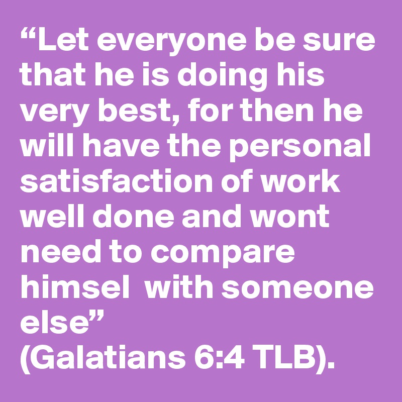 “Let everyone be sure that he is doing his very best, for then he will have the personal satisfaction of work well done and wont need to compare himsel  with someone else” 
(Galatians 6:4 TLB).