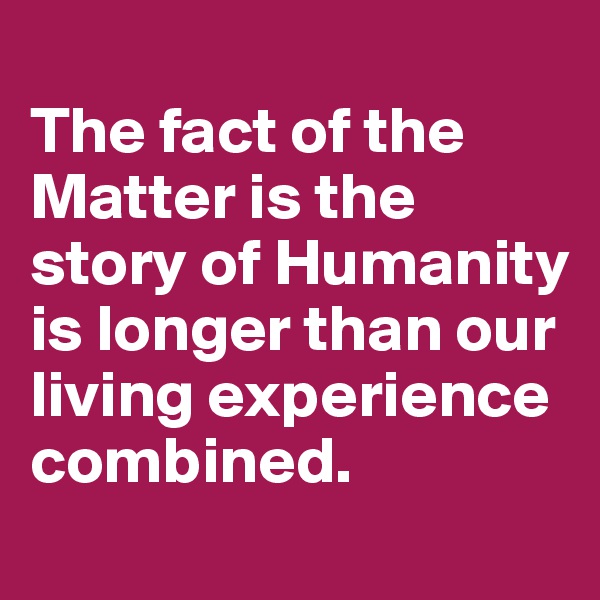 
The fact of the Matter is the story of Humanity is longer than our living experience combined.
