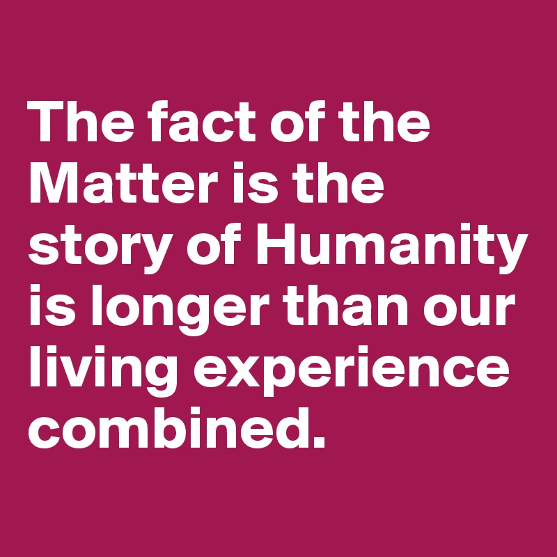 
The fact of the Matter is the story of Humanity is longer than our living experience combined.
