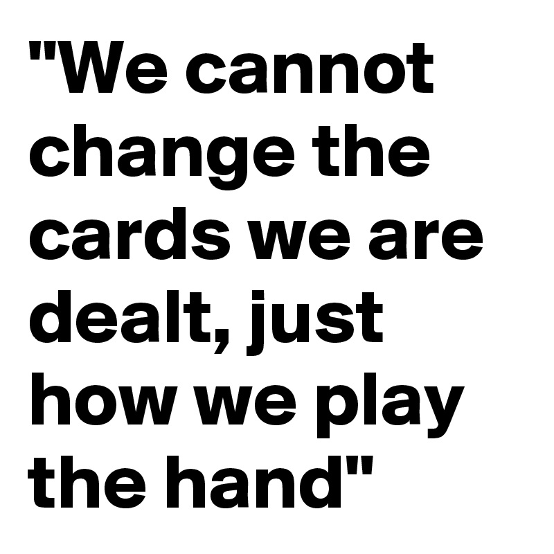 "We cannot change the cards we are dealt, just how we play the hand" 